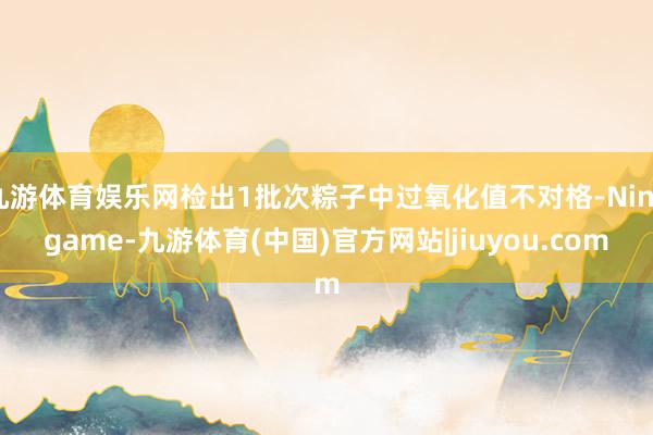 九游体育娱乐网检出1批次粽子中过氧化值不对格-Ninegame-九游体育(中国)官方网站|jiuyou.com