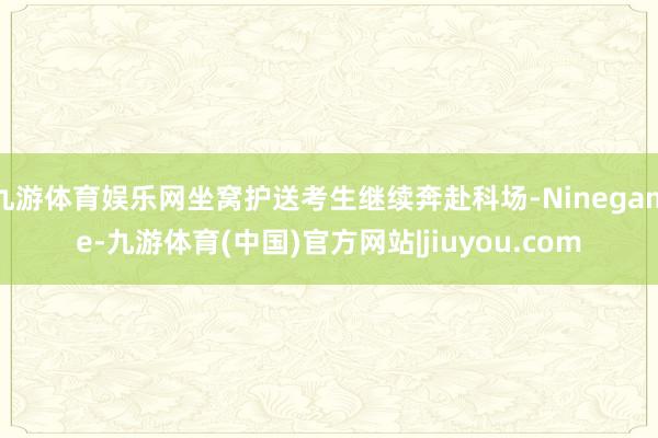 九游体育娱乐网坐窝护送考生继续奔赴科场-Ninegame-九游体育(中国)官方网站|jiuyou.com