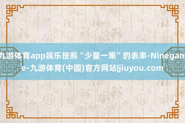 九游体育app娱乐按照“少量一策”的表率-Ninegame-九游体育(中国)官方网站|jiuyou.com