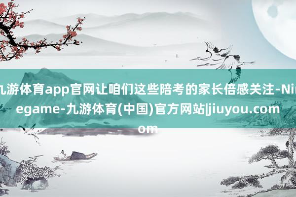 九游体育app官网让咱们这些陪考的家长倍感关注-Ninegame-九游体育(中国)官方网站|jiuyou.com
