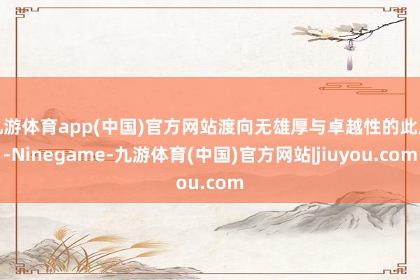 九游体育app(中国)官方网站渡向无雄厚与卓越性的此岸-Ninegame-九游体育(中国)官方网站|jiuyou.com
