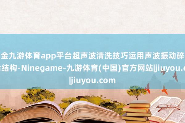 现金九游体育app平台超声波清洗技巧运用声波振动碎裂污垢结构-Ninegame-九游体育(中国)官方网站|jiuyou.com