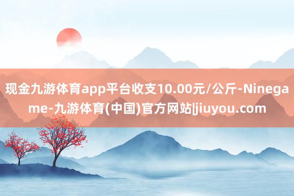 现金九游体育app平台收支10.00元/公斤-Ninegame-九游体育(中国)官方网站|jiuyou.com