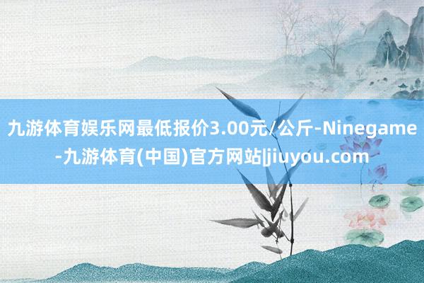 九游体育娱乐网最低报价3.00元/公斤-Ninegame-九游体育(中国)官方网站|jiuyou.com