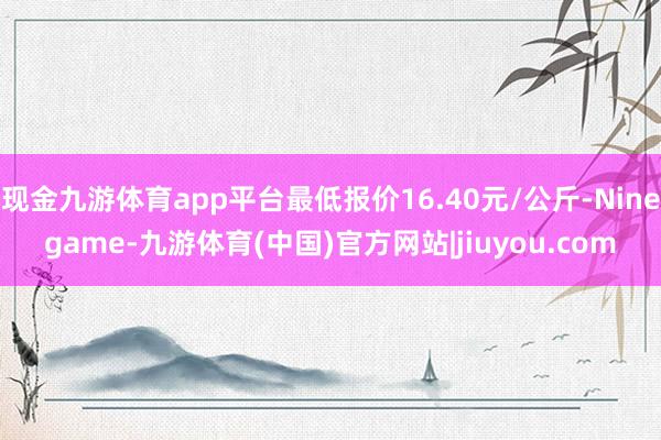 现金九游体育app平台最低报价16.40元/公斤-Ninegame-九游体育(中国)官方网站|jiuyou.com
