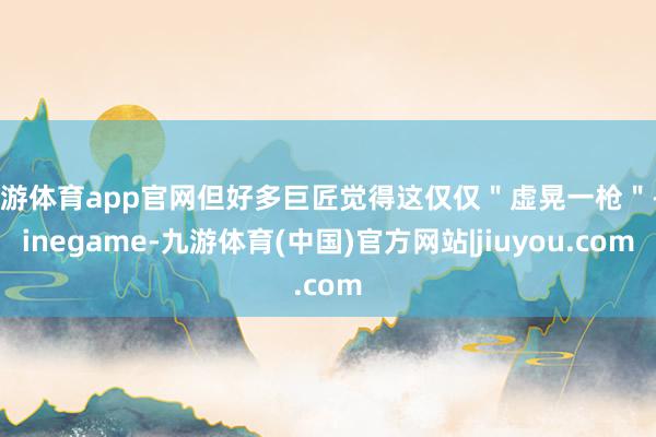 九游体育app官网但好多巨匠觉得这仅仅＂虚晃一枪＂-Ninegame-九游体育(中国)官方网站|jiuyou.com