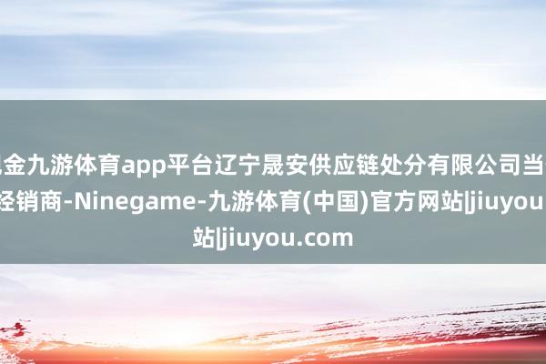 现金九游体育app平台辽宁晟安供应链处分有限公司当作专科经销商-Ninegame-九游体育(中国)官方网站|jiuyou.com