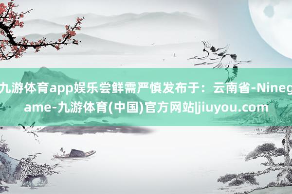 九游体育app娱乐尝鲜需严慎发布于：云南省-Ninegame-九游体育(中国)官方网站|jiuyou.com