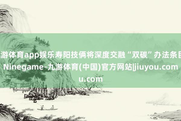 九游体育app娱乐寿阳技俩将深度交融“双碳”办法条目-Ninegame-九游体育(中国)官方网站|jiuyou.com