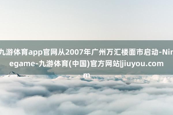 九游体育app官网从2007年广州万汇楼面市启动-Ninegame-九游体育(中国)官方网站|jiuyou.com