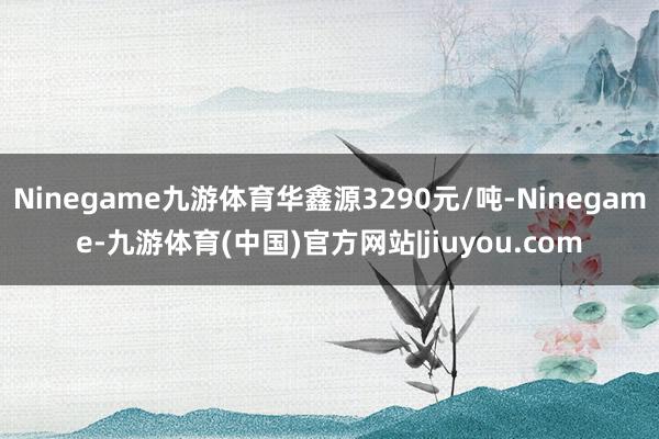 Ninegame九游体育华鑫源3290元/吨-Ninegame-九游体育(中国)官方网站|jiuyou.com