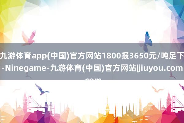 九游体育app(中国)官方网站1800报3650元/吨足下-Ninegame-九游体育(中国)官方网站|jiuyou.com