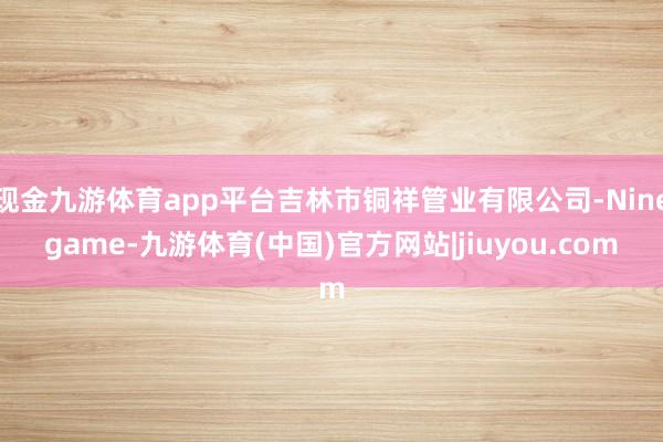 现金九游体育app平台吉林市铜祥管业有限公司-Ninegame-九游体育(中国)官方网站|jiuyou.com