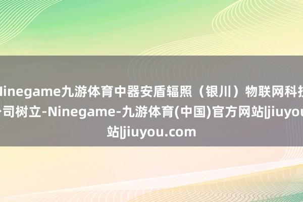Ninegame九游体育中器安盾辐照（银川）物联网科技有限公司树立-Ninegame-九游体育(中国)官方网站|jiuyou.com