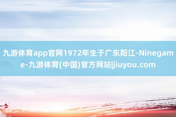 九游体育app官网1972年生于广东阳江-Ninegame-九游体育(中国)官方网站|jiuyou.com