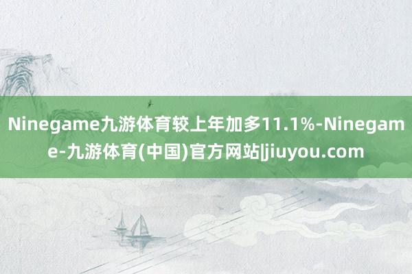 Ninegame九游体育较上年加多11.1%-Ninegame-九游体育(中国)官方网站|jiuyou.com