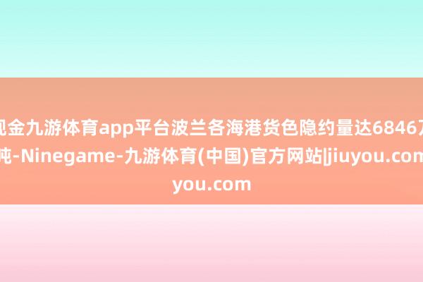 现金九游体育app平台波兰各海港货色隐约量达6846万吨-Ninegame-九游体育(中国)官方网站|jiuyou.com