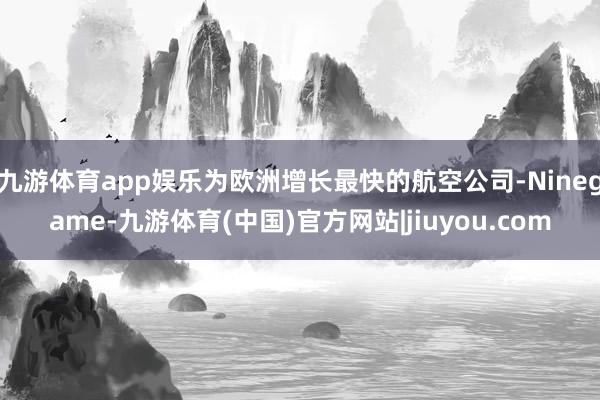 九游体育app娱乐为欧洲增长最快的航空公司-Ninegame-九游体育(中国)官方网站|jiuyou.com