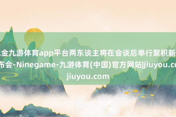 现金九游体育app平台两东谈主将在会谈后举行聚积新闻发布会-Ninegame-九游体育(中国)官方网站|jiuyou.com