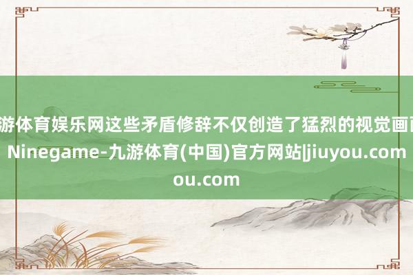 九游体育娱乐网这些矛盾修辞不仅创造了猛烈的视觉画面-Ninegame-九游体育(中国)官方网站|jiuyou.com