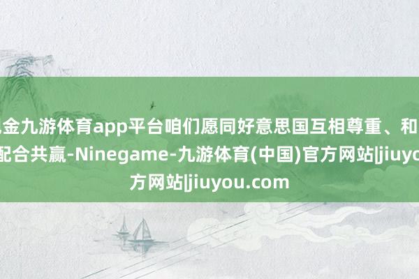 现金九游体育app平台咱们愿同好意思国互相尊重、和平共处、配合共赢-Ninegame-九游体育(中国)官方网站|jiuyou.com
