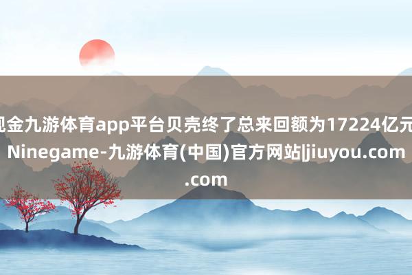 现金九游体育app平台贝壳终了总来回额为17224亿元-Ninegame-九游体育(中国)官方网站|jiuyou.com