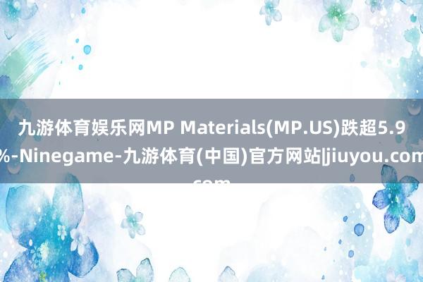九游体育娱乐网MP Materials(MP.US)跌超5.9%-Ninegame-九游体育(中国)官方网站|jiuyou.com