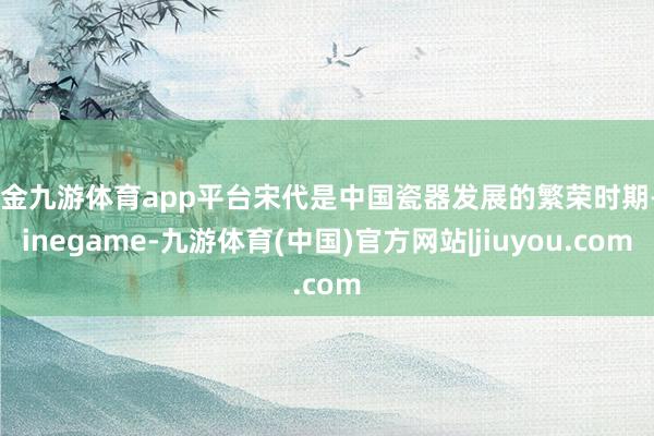 现金九游体育app平台宋代是中国瓷器发展的繁荣时期-Ninegame-九游体育(中国)官方网站|jiuyou.com