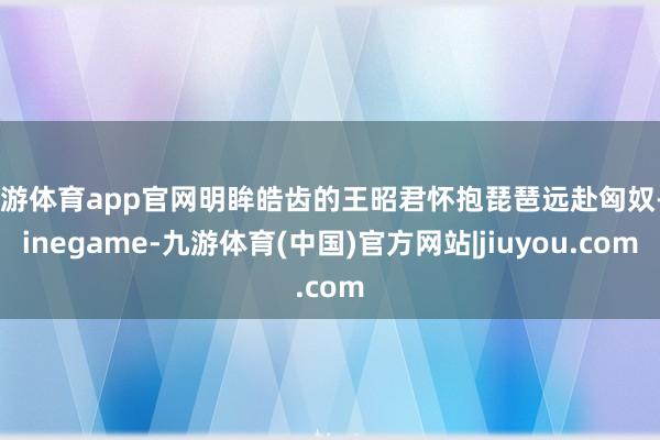 九游体育app官网明眸皓齿的王昭君怀抱琵琶远赴匈奴-Ninegame-九游体育(中国)官方网站|jiuyou.com