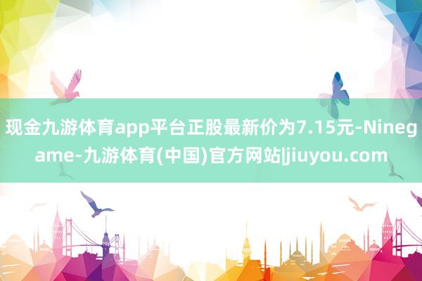 现金九游体育app平台正股最新价为7.15元-Ninegame-九游体育(中国)官方网站|jiuyou.com