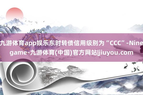 九游体育app娱乐东时转债信用级别为“CCC”-Ninegame-九游体育(中国)官方网站|jiuyou.com