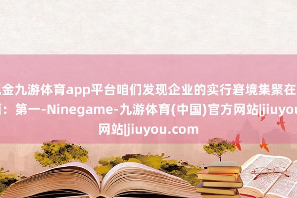 现金九游体育app平台咱们发现企业的实行窘境集聚在三个方面：第一-Ninegame-九游体育(中国)官方网站|jiuyou.com