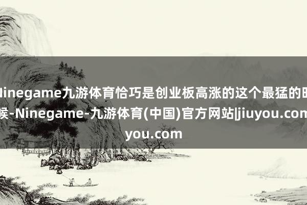 Ninegame九游体育恰巧是创业板高涨的这个最猛的时候-Ninegame-九游体育(中国)官方网站|jiuyou.com