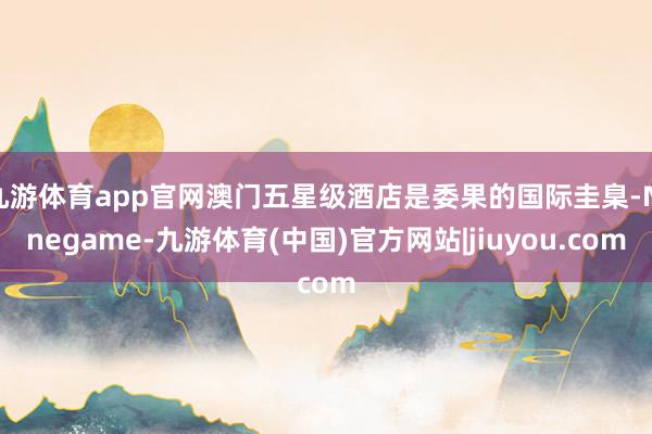 九游体育app官网澳门五星级酒店是委果的国际圭臬-Ninegame-九游体育(中国)官方网站|jiuyou.com