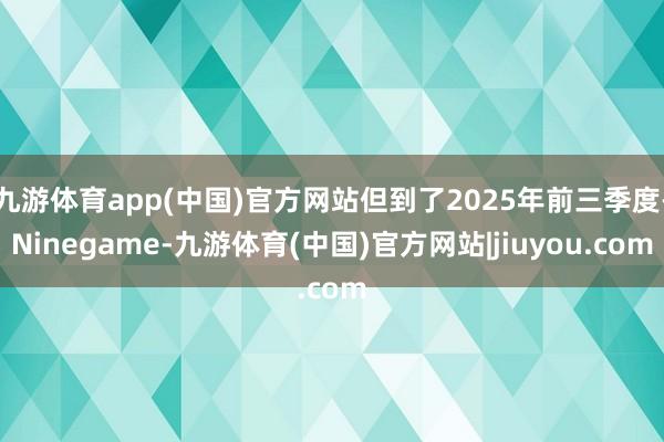九游体育app(中国)官方网站但到了2025年前三季度-Ninegame-九游体育(中国)官方网站|jiuyou.com
