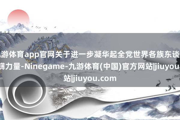 九游体育app官网关于进一步凝华起全党世界各族东谈主民磅礴力量-Ninegame-九游体育(中国)官方网站|jiuyou.com