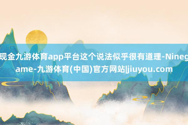 现金九游体育app平台这个说法似乎很有道理-Ninegame-九游体育(中国)官方网站|jiuyou.com