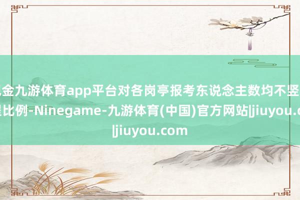 现金九游体育app平台对各岗亭报考东说念主数均不竖立章程比例-Ninegame-九游体育(中国)官方网站|jiuyou.com