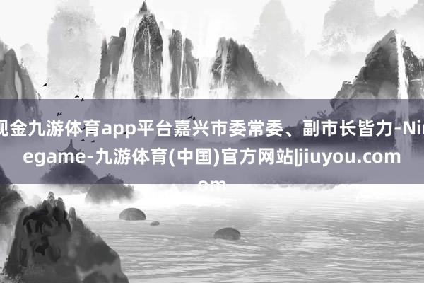 现金九游体育app平台嘉兴市委常委、副市长皆力-Ninegame-九游体育(中国)官方网站|jiuyou.com