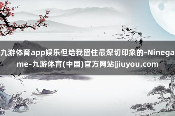 九游体育app娱乐但给我留住最深切印象的-Ninegame-九游体育(中国)官方网站|jiuyou.com