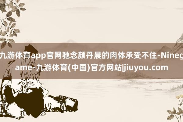 九游体育app官网驰念颜丹晨的肉体承受不住-Ninegame-九游体育(中国)官方网站|jiuyou.com