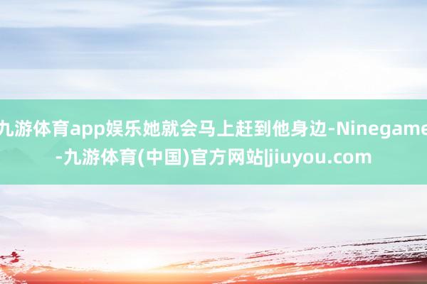 九游体育app娱乐她就会马上赶到他身边-Ninegame-九游体育(中国)官方网站|jiuyou.com