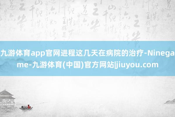 九游体育app官网进程这几天在病院的治疗-Ninegame-九游体育(中国)官方网站|jiuyou.com