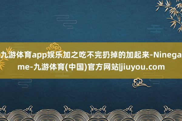 九游体育app娱乐加之吃不完扔掉的加起来-Ninegame-九游体育(中国)官方网站|jiuyou.com