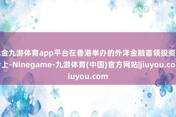 现金九游体育app平台在香港举办的外洋金融首领投资峰会上-Ninegame-九游体育(中国)官方网站|jiuyou.com