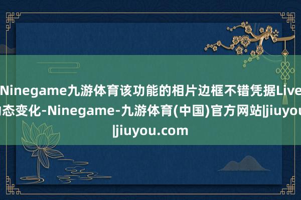 Ninegame九游体育该功能的相片边框不错凭据Live实质动态变化-Ninegame-九游体育(中国)官方网站|jiuyou.com