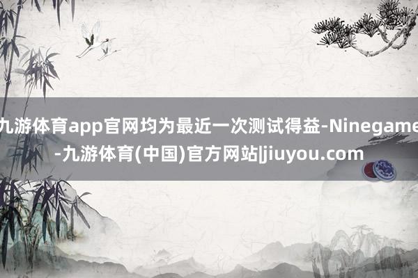 九游体育app官网均为最近一次测试得益-Ninegame-九游体育(中国)官方网站|jiuyou.com