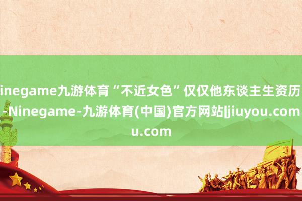 Ninegame九游体育“不近女色”仅仅他东谈主生资历中-Ninegame-九游体育(中国)官方网站|jiuyou.com