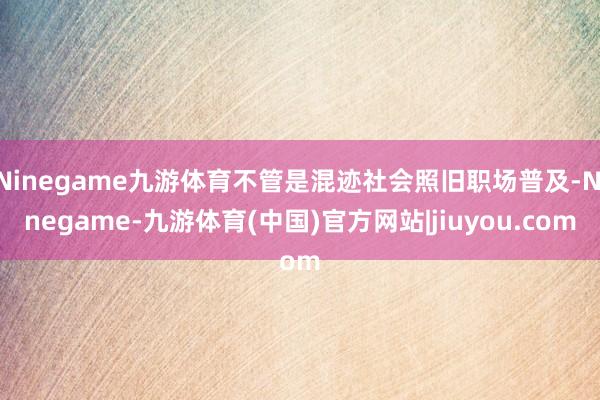 Ninegame九游体育不管是混迹社会照旧职场普及-Ninegame-九游体育(中国)官方网站|jiuyou.com