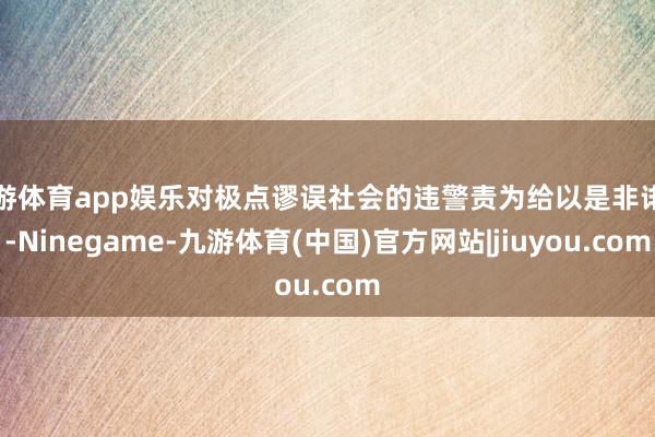 九游体育app娱乐对极点谬误社会的违警责为给以是非诽谤-Ninegame-九游体育(中国)官方网站|jiuyou.com